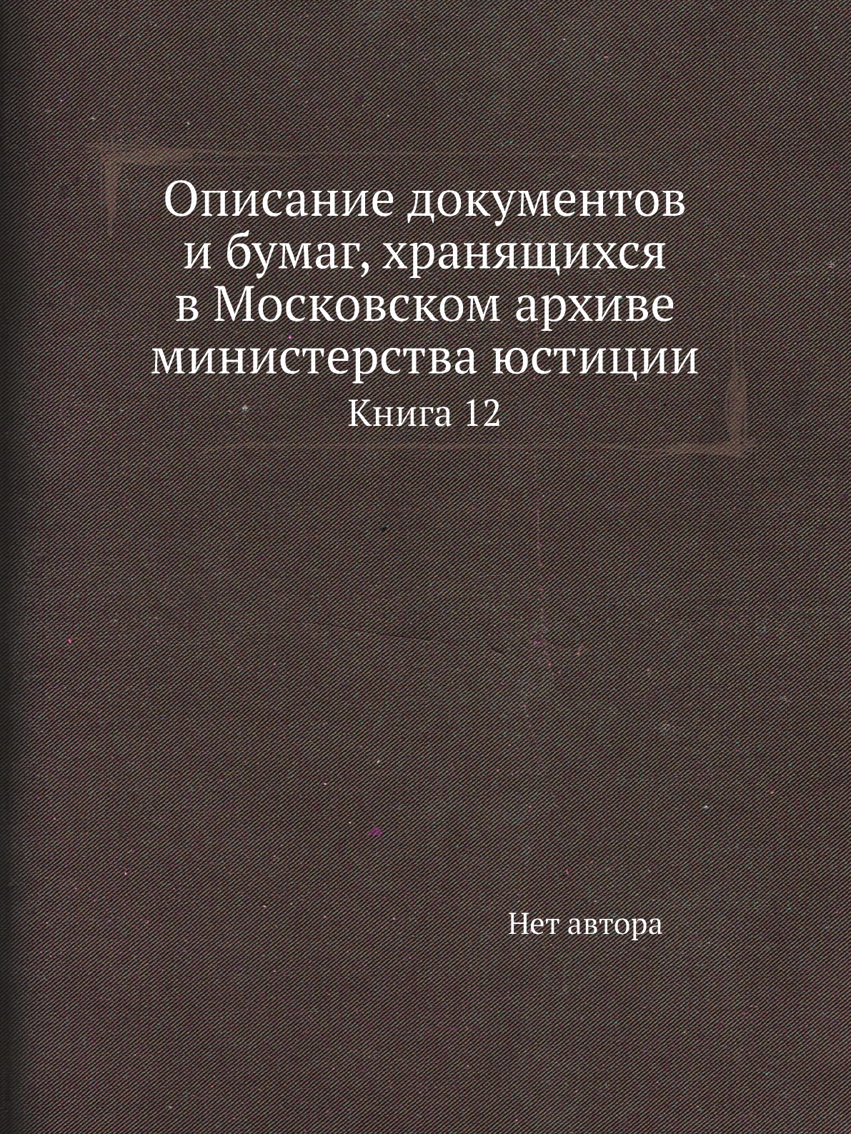 Книга Описание документов и бумаг, хранящихся в Московском архиве министерства юстиции К12
Книга Описание документов и бумаг, хранящихся в Московском архиве министерства юстиции К12