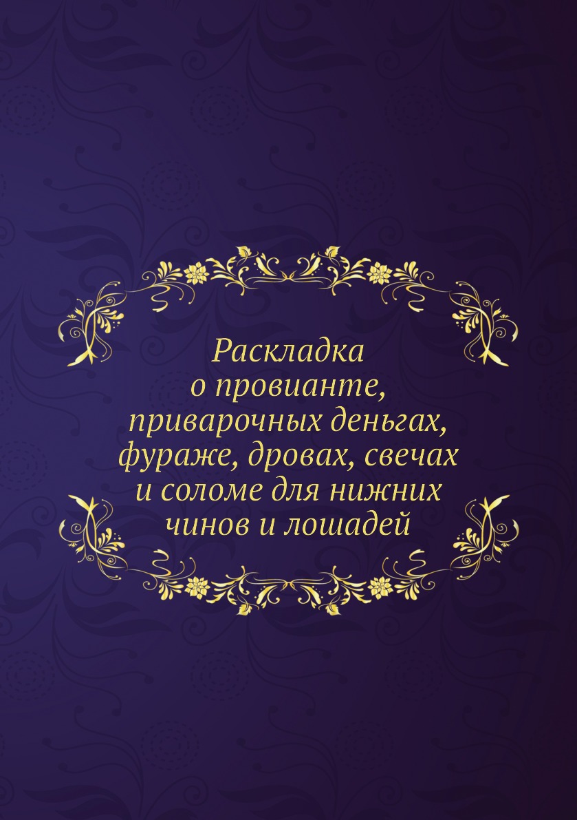 

Книга Раскладка о провианте, приварочных деньгах, фураже, дровах, свечах и соломе для н...