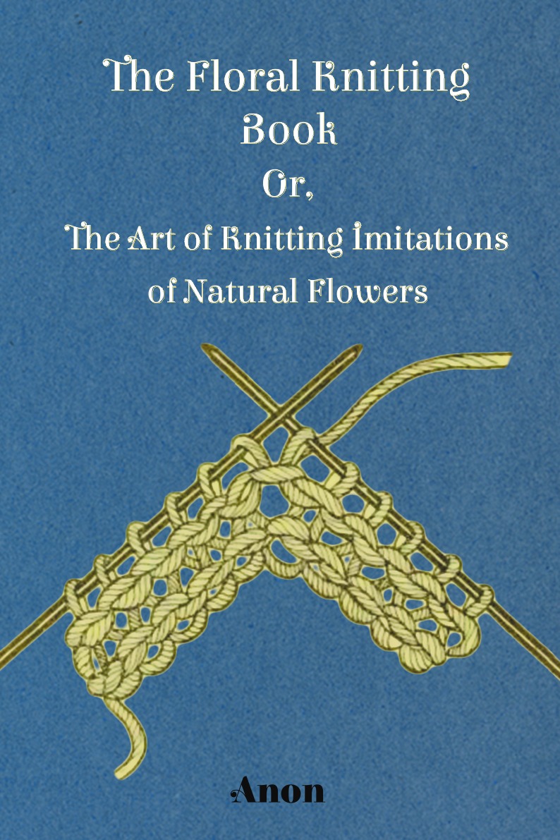 

The Floral Knitting Book - Or, The Art of Knitting Imitations of Natural Flowers