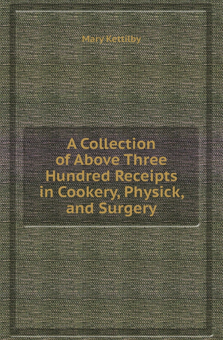 

A Collection of Above Three Hundred Receipts in Cookery, Physick, and Surgery