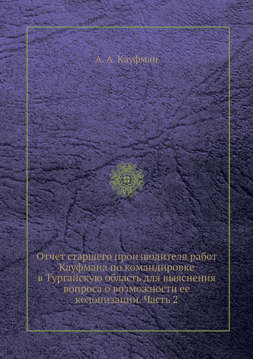 

Книга Отчет старшего производителя работ Кауфмана по командировке в Тургайскую область ...