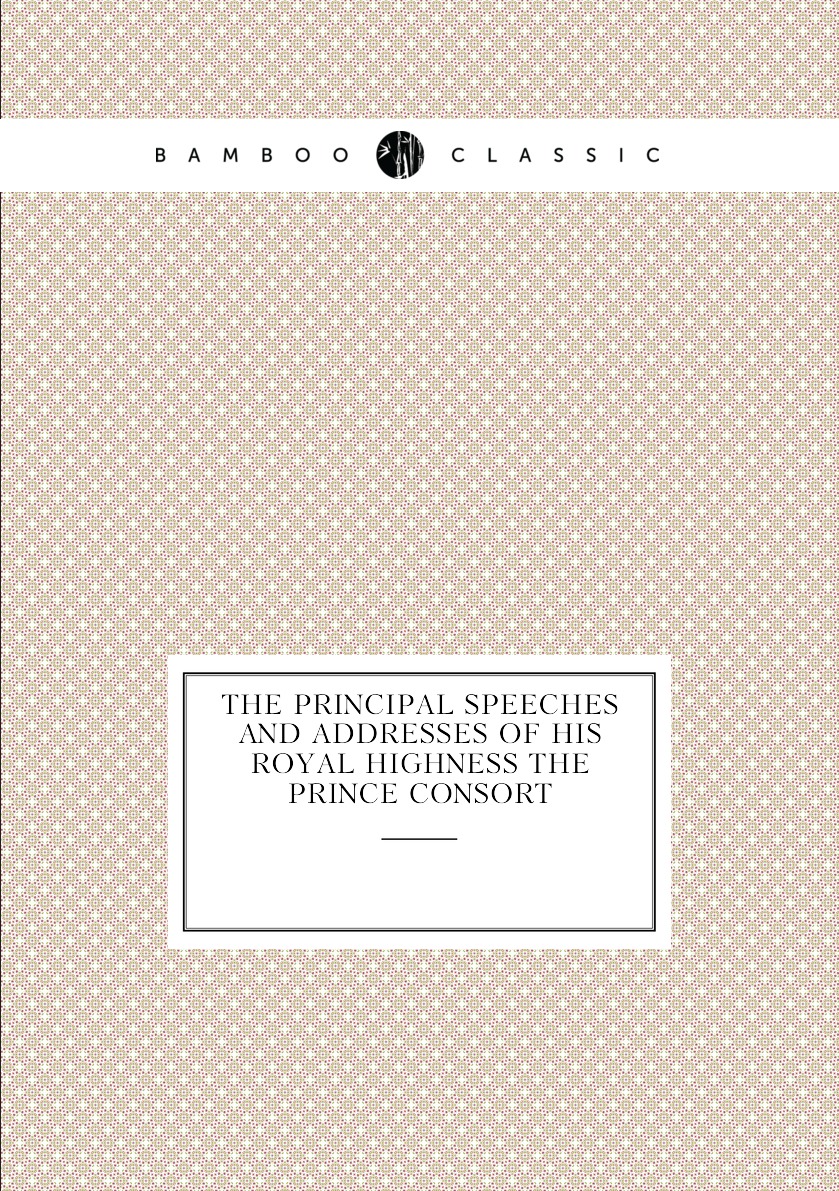 

The principal speeches and addresses of His Royal Highness the Prince Consort