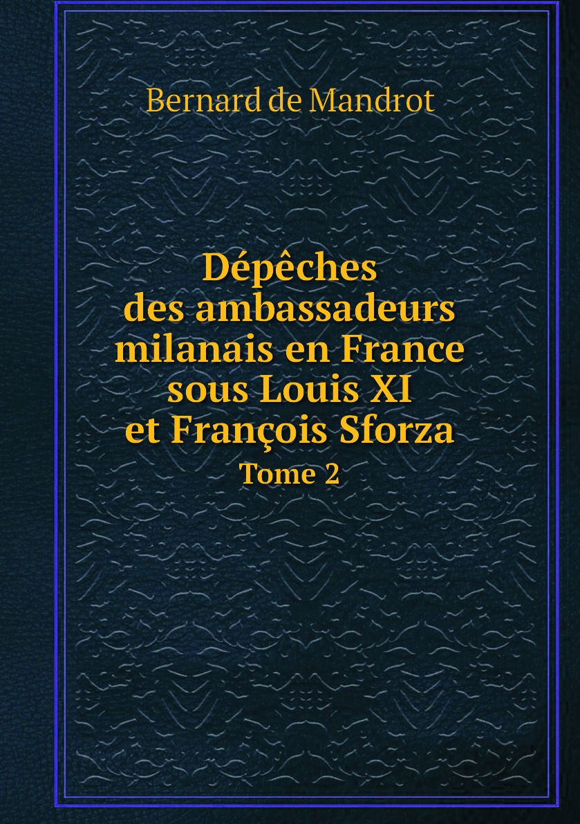 

Depeches des ambassadeurs milanais en France sous Louis XI et Francois Sforza