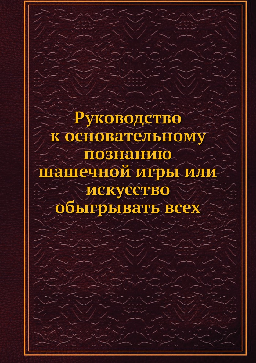 

Руководство к основательному познанию шашечной игры или искусство обыгрывать всех