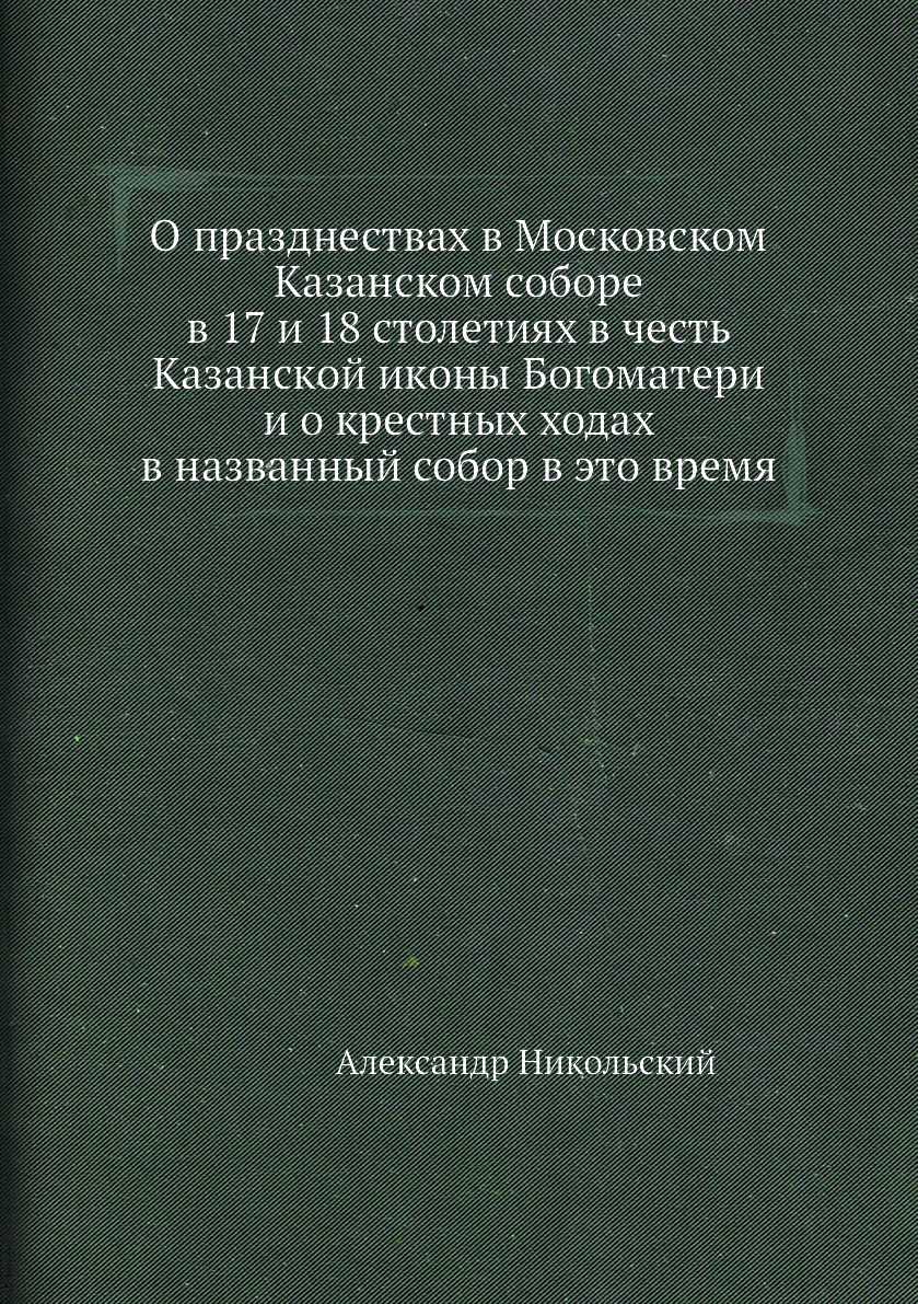 

Книга О празднествах в Московском Казанском соборе в 17 и 18 столетиях в честь Казанско...