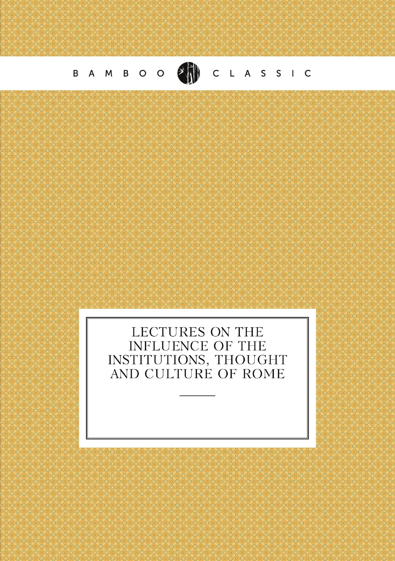 

Lectures on the Influence of the Institutions, Thought and Culture of Rome