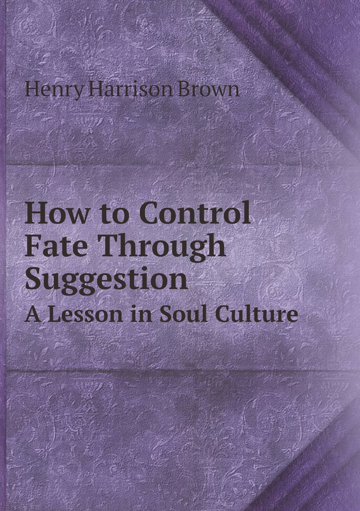 

How to Control Fate Through Suggestion. A Lesson in Soul Culture