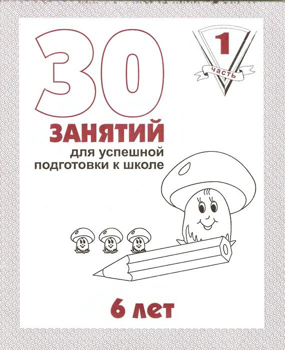 

30 занятий для успешной подготовки к школе. 6 лет. Часть 1