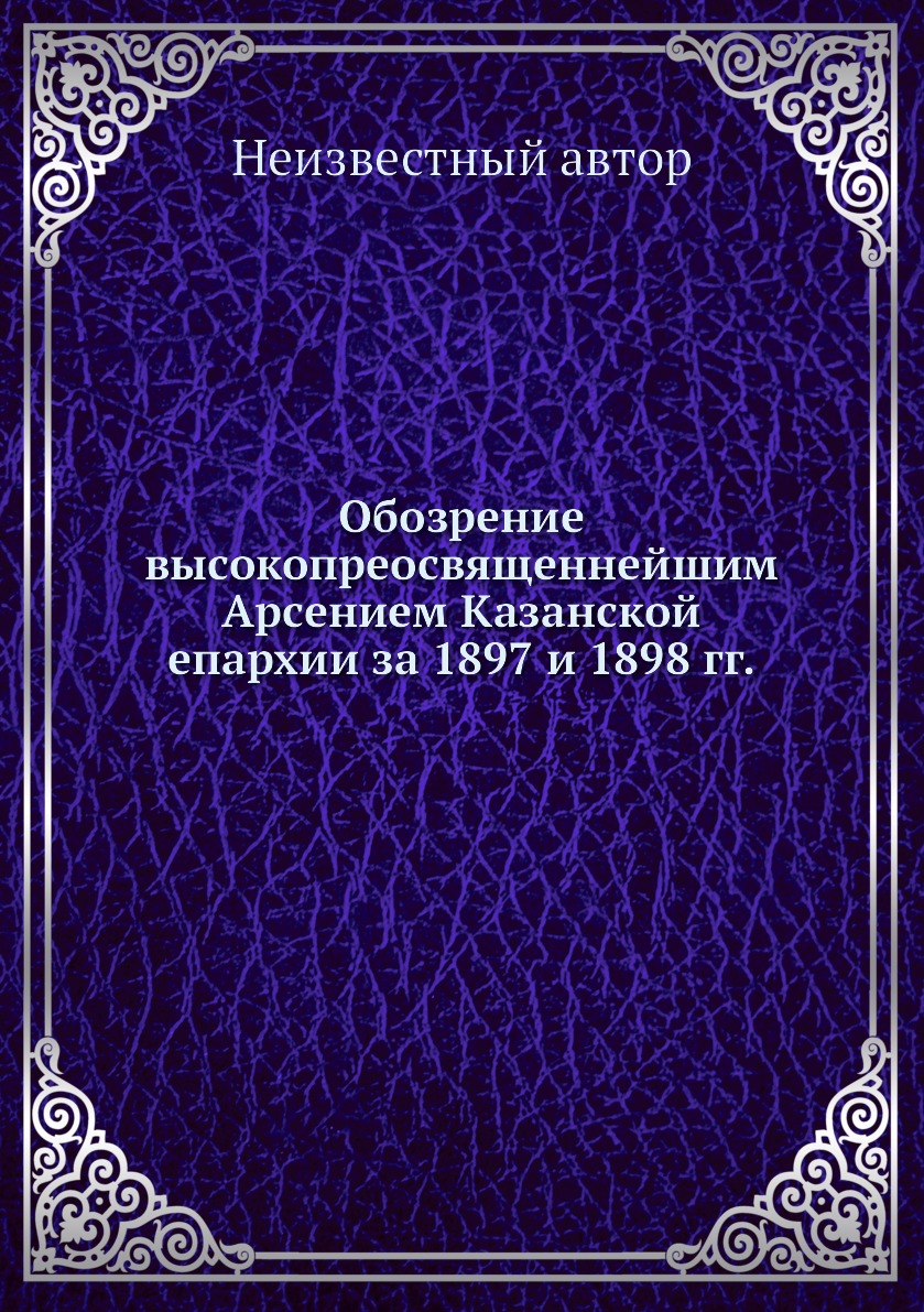 

Книга Обозрение высокопреосвященнейшим Арсением Казанской епархии за 1897 и 1898 гг.