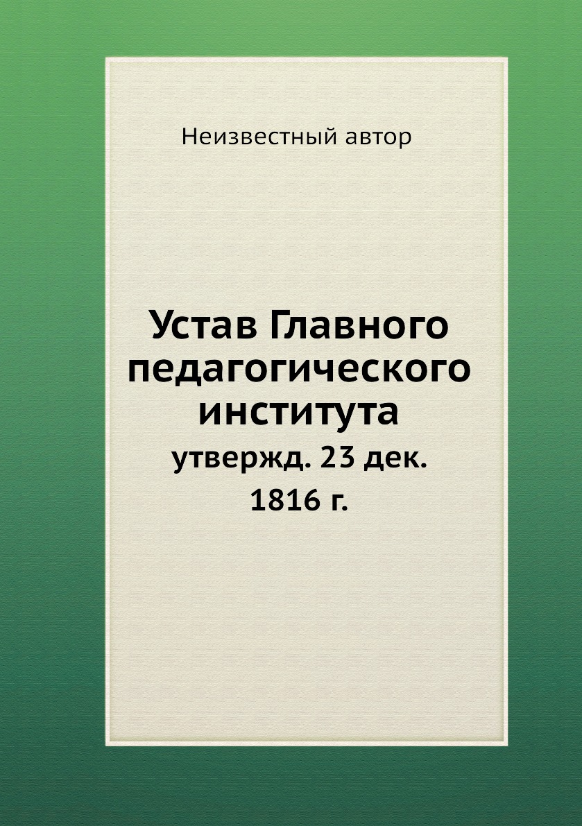 

Книга Устав Главного педагогического института. утвержд. 23 дек. 1816 г.