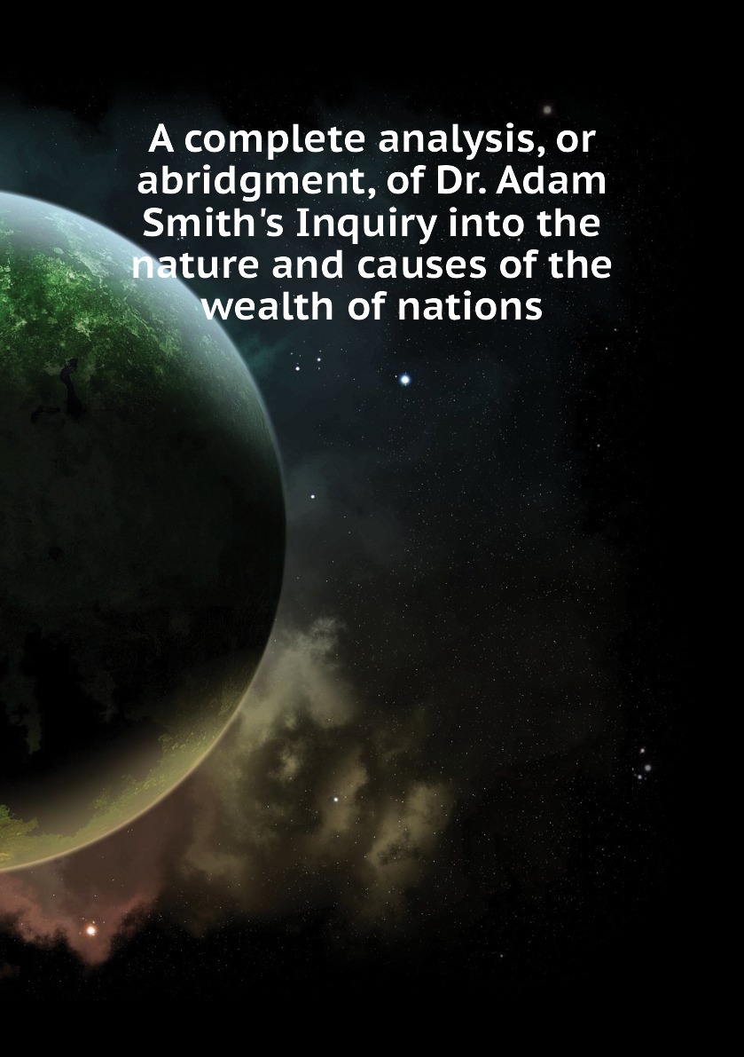 

A complete analysis, or abridgment, of Dr. Adam Smith's Inquiry into the nature