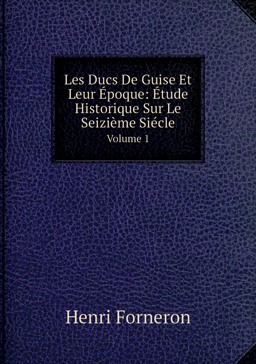 

Les Ducs De Guise Et Leur Epoque: Etude Historique Sur Le Seizieme Siecle