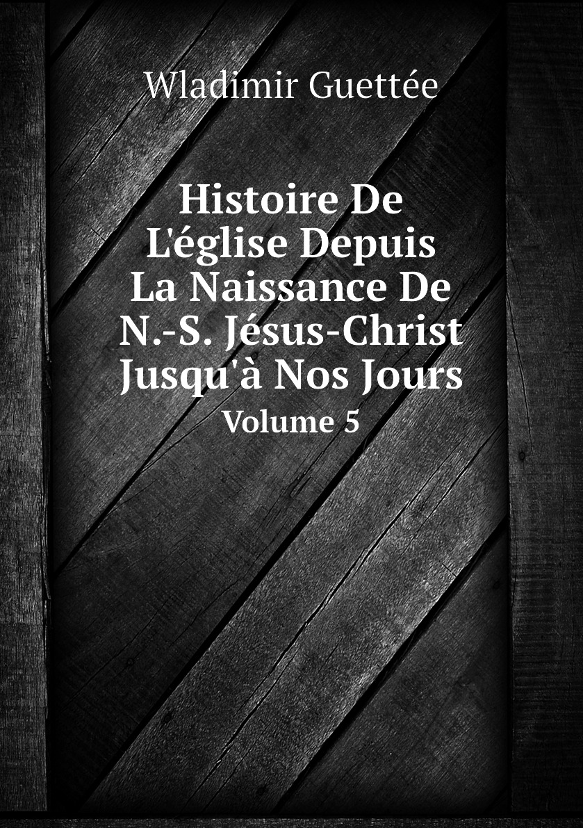 

Histoire De L'eglise Depuis La Naissance De N.-S. Jesus-Christ Jusqu'a Nos Jours