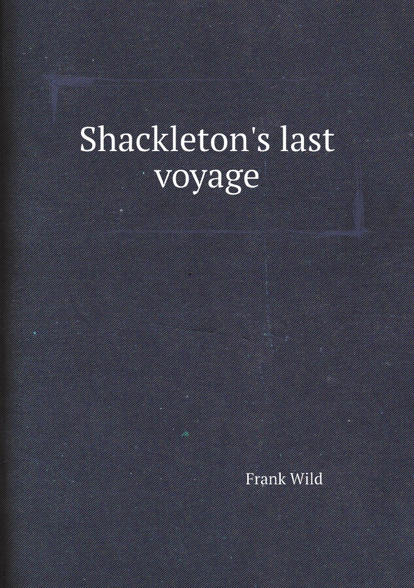 

Shackleton's last voyage. The story of the Quest. By Commander Frank Wild, C.B.E