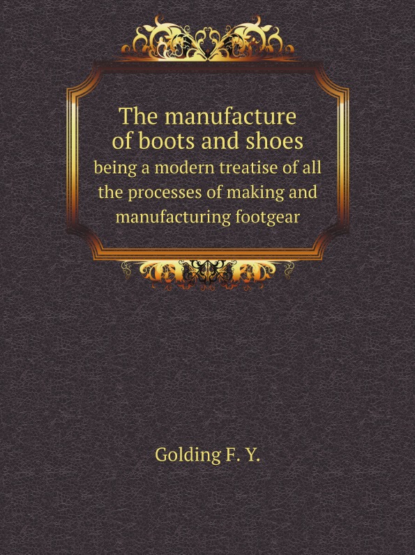 

The Manufacture Of Boots And Shoes, Being A Modern Treatise Of All The Processes ...
