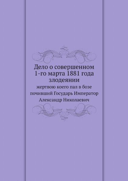 

Дело о Совершенном 1-Го Марта 1881 Года Злодеянии, Жертвою коего пал В Бозе почив...
