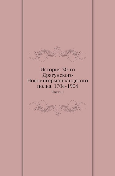 

Книга История 30-Го Драгунского Новоингерманландского полка, 1704-1904, Часть I