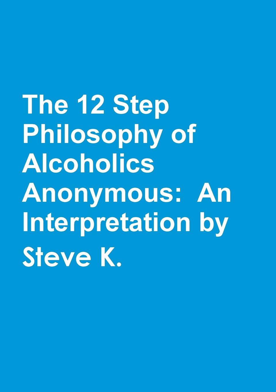 

The 12 Step Philosophy Of Alcoholics Anonymous, An Interpretation By Steve K