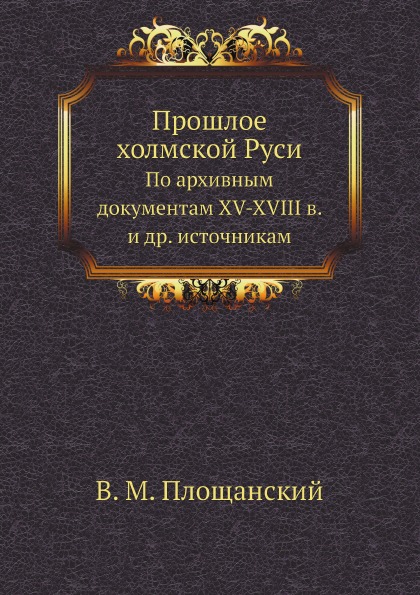 

Прошлое Холмской Руси, по Архивным Документам Xv-Xviii В. и Др, Источникам