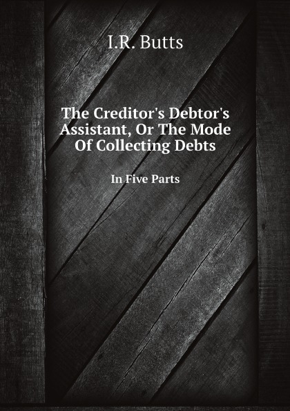 

The Creditor'S Debtor'S Assistant, Or The Mode Of Collecting Debts, In Five Parts