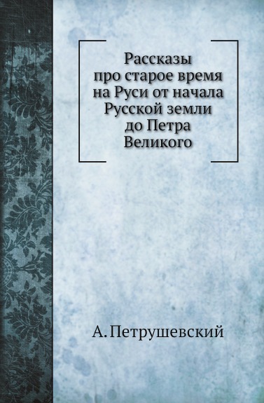 

Рассказы про Старое Время на Руси От начала Русской Земли до петра Великого