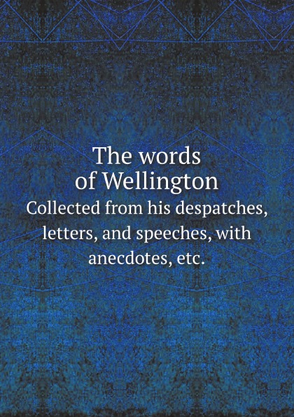 

The Words Of Wellington, Collected From His Despatches, Letters, And Speeches, Wi...