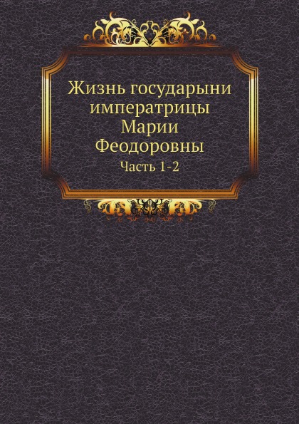 

Жизнь Государыни Императрицы Марии Феодоровны, Ч.1-2