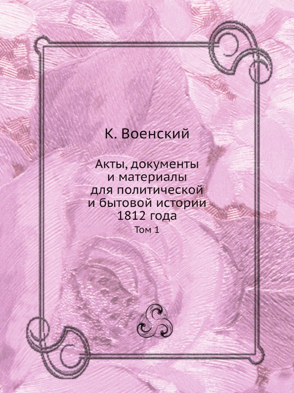 

Акты, Документы и Материалы для политической и Бытовой Истории 1812 Года, том 1