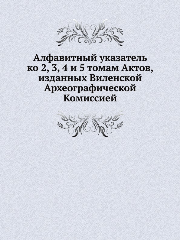 

Алфавитный Указатель ко 2, 3, 4 и 5 томам Актов, Изданных Виленской Археографичес...