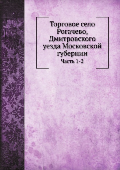 

Торговое Село Рогачево, Дмитровского Уезда Московской Губернии, Ч.1-2