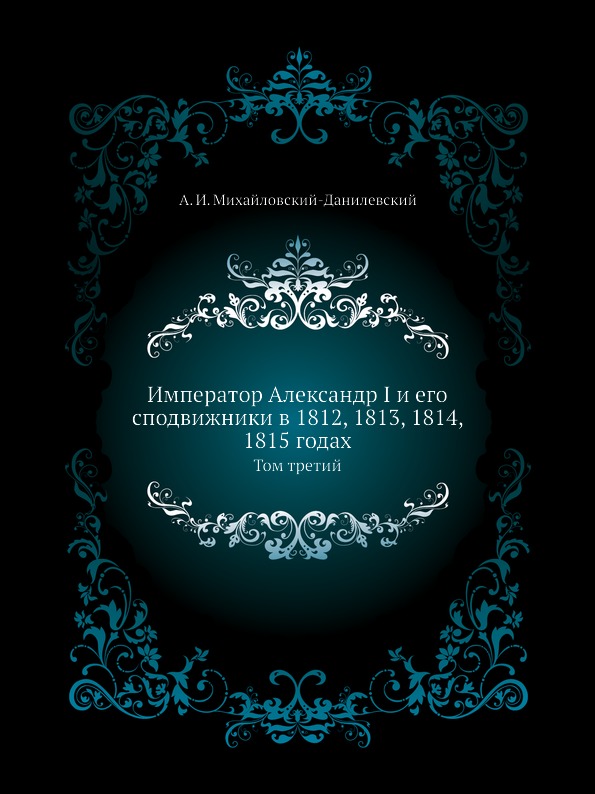 

Император Александр I и Его Сподвижники В 1812, 1813, 1814, 1815 Годах, том третий