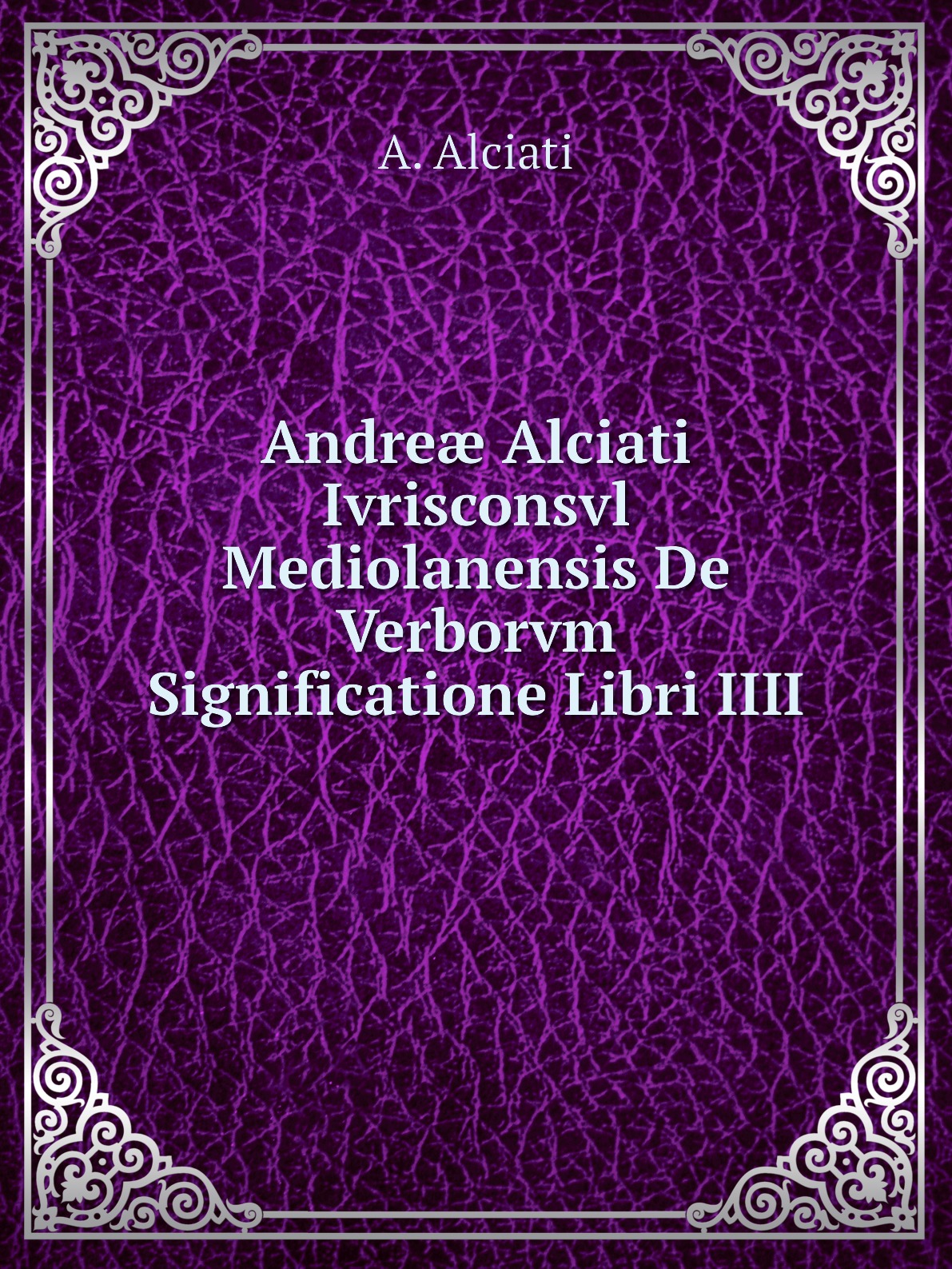 

Andre Alciati Ivrisconsvl Mediolanensis De Verborvm Significatione Libri IIII
