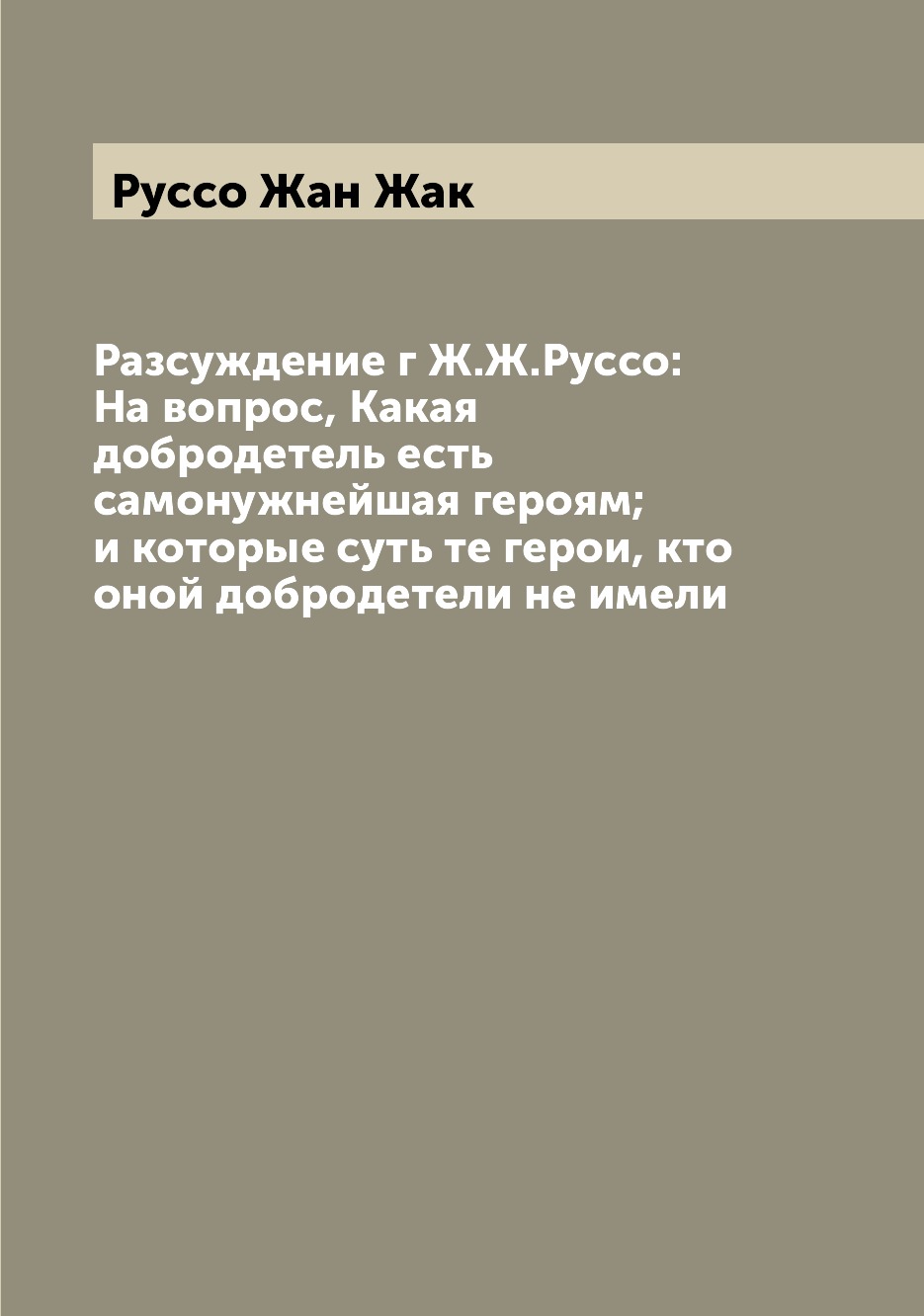 

Книга Разсуждение г Ж.Ж.Руссо: На вопрос, Какая добродетель есть самонужнейшая героям; ...