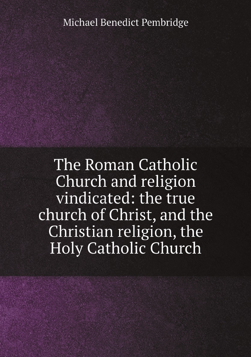

The Roman Catholic Church and religion vindicated:the true church of Christ