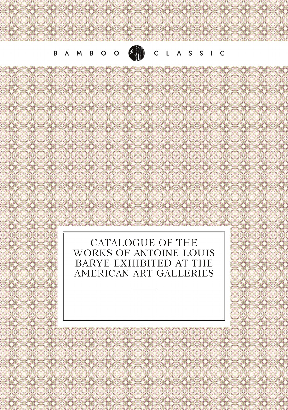 

Catalogue of the Works of Antoine Louis Barye Exhibited at the American Art Galleries