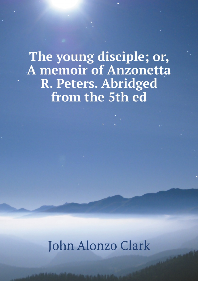 

The young disciple; or, A memoir of Anzonetta R. Peters. Abridged from the 5th ed