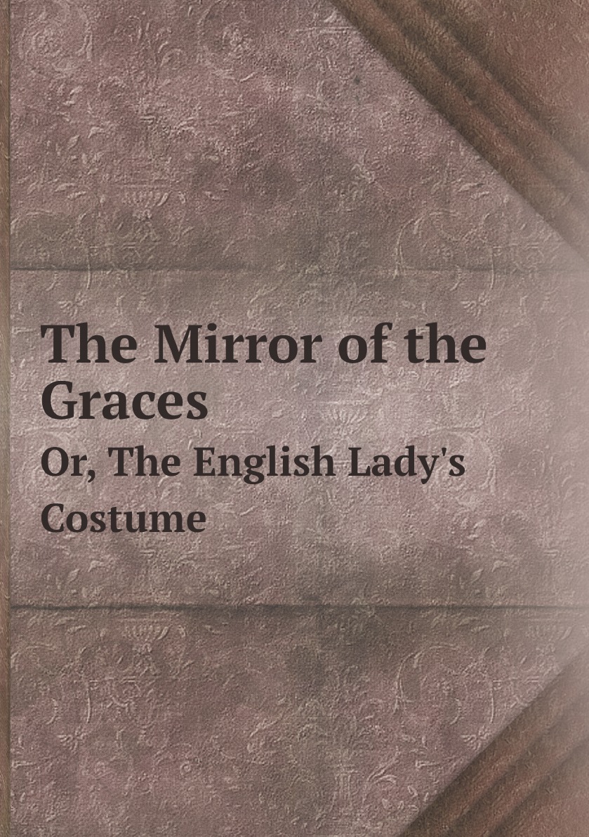 

The Mirror of the Graces: Or, The English Lady's Costume. Containing General .