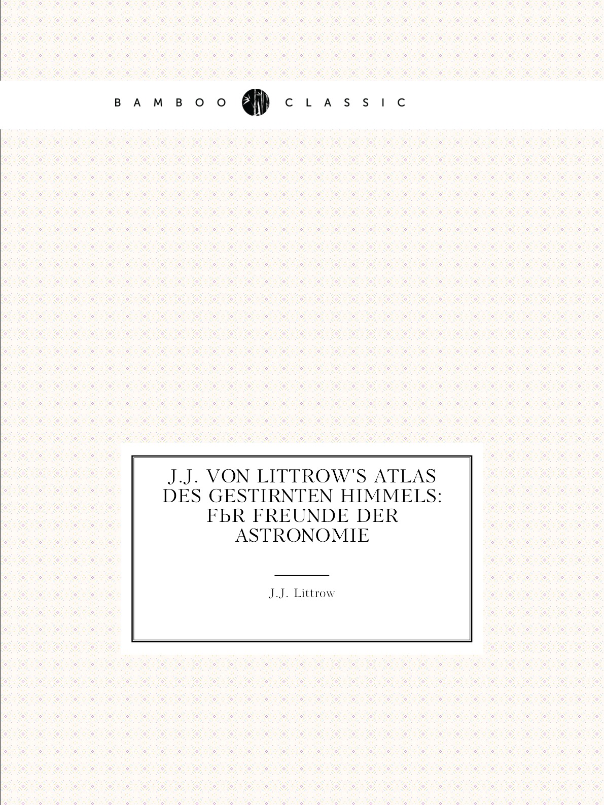 

J.J. Von Littrow'S Atlas Des Gestirnten Himmels: Fur Freunde Der Astronomie