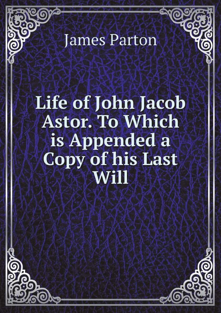 

Life of John Jacob Astor. To Which is Appended a Copy of his Last Will