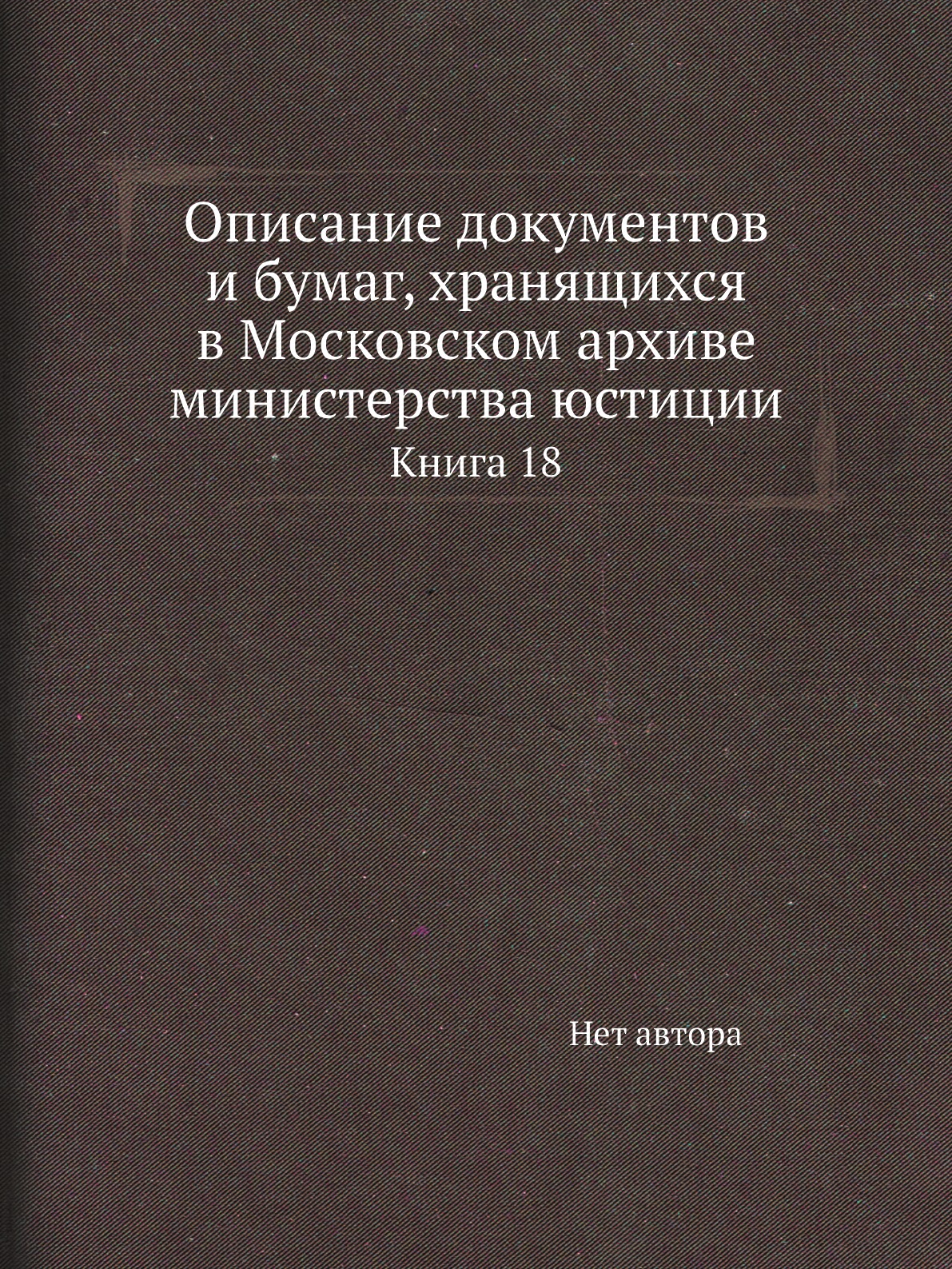

Книга Описание документов и бумаг, хранящихся в Московском архиве министерства юстиции К18