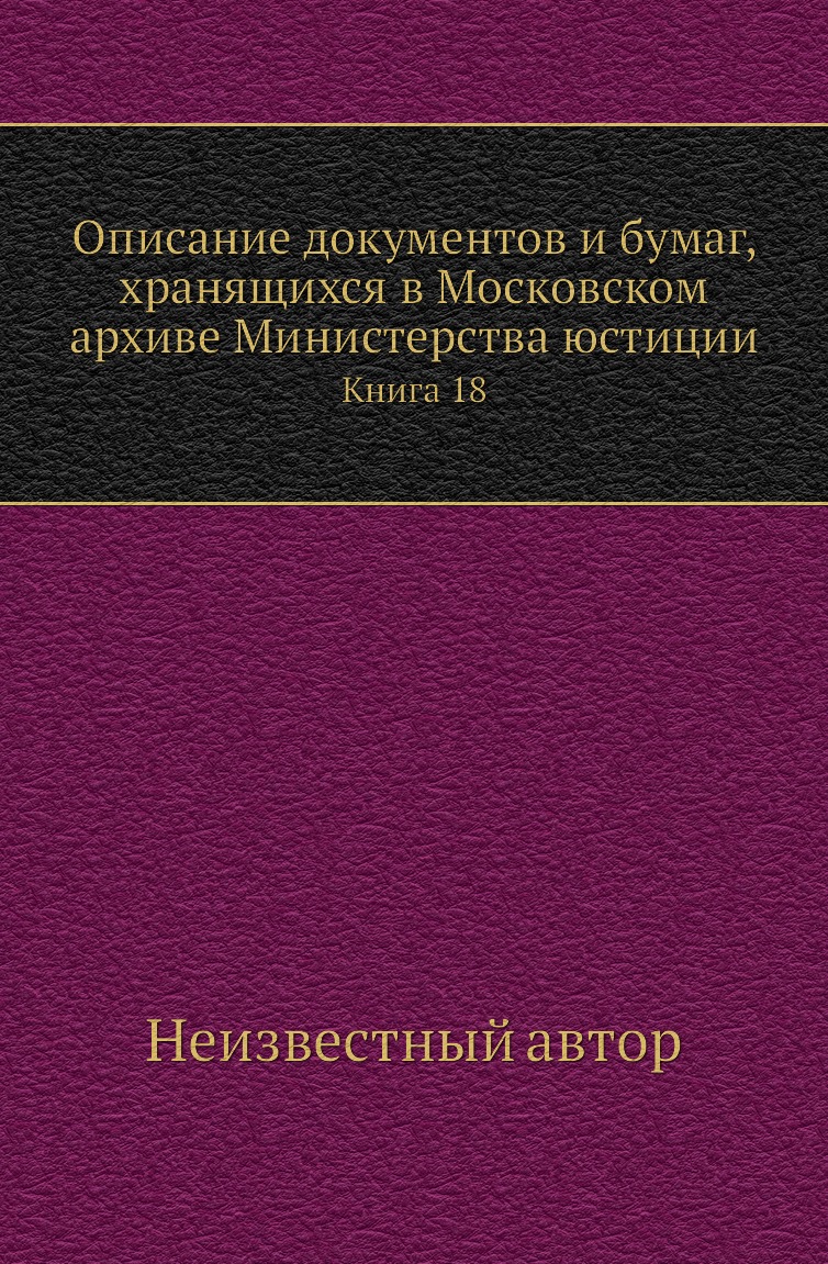 

Книга Описание документов и бумаг, хранящихся в Московском архиве Министерства юстиции К18