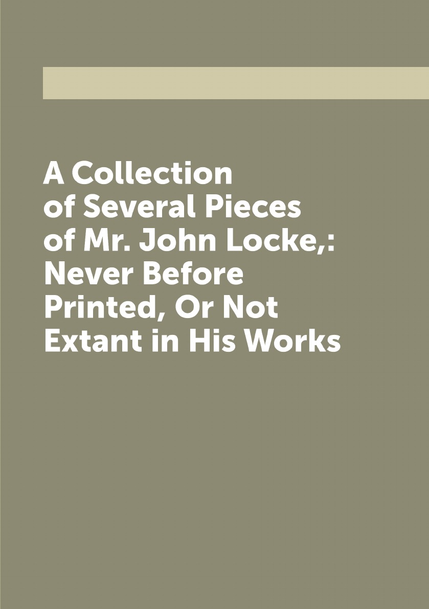 

A Collection of Several Pieces of Mr. John Locke,:Never Before Printed, Or Not Extant