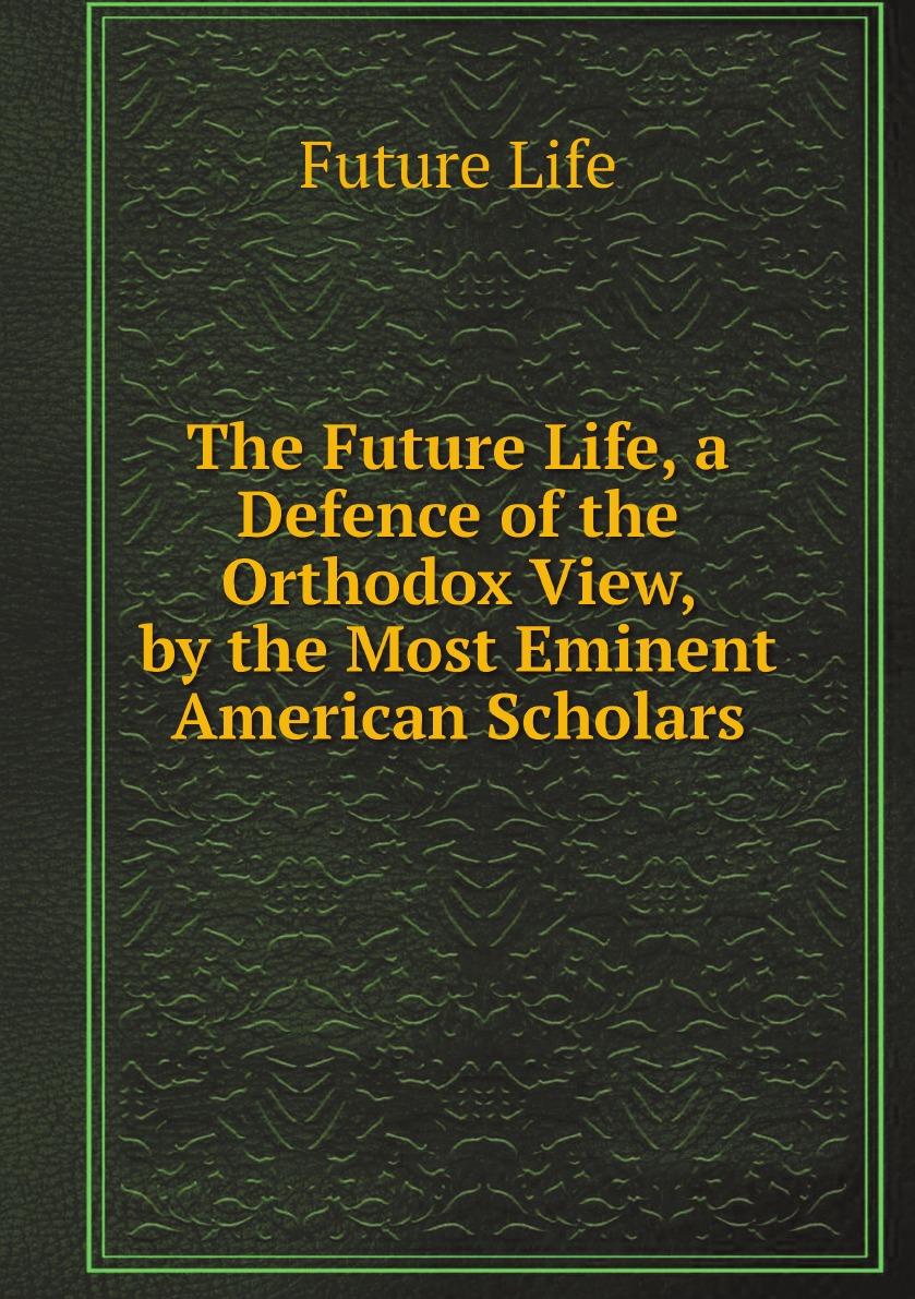 

The Future Life, a Defence of the Orthodox View, by the Most Eminent American Scholars